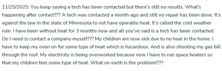 A message from the tenant to HON maintenance that reads: You keep saying a tech has been contacted but there's still no results. What's happening after contact??? A tech was contacted a month ago and still no repair has been done. It's against the law in the state of Minnesota to not have operable heat. It's called the cold weather rule. I have been without heat for 3 months now and all you've said is a tech has been contacted. Do I need to contact a company myself??? My children are now sick due to no heat in the home. I have to keep my oven on for some type of heat which is hazardous. And is also shooting my gas bill through the roof. My electricity is being overworked because now i have to run space heaters so that my children feel some type of heat. What on earth is the problem!??